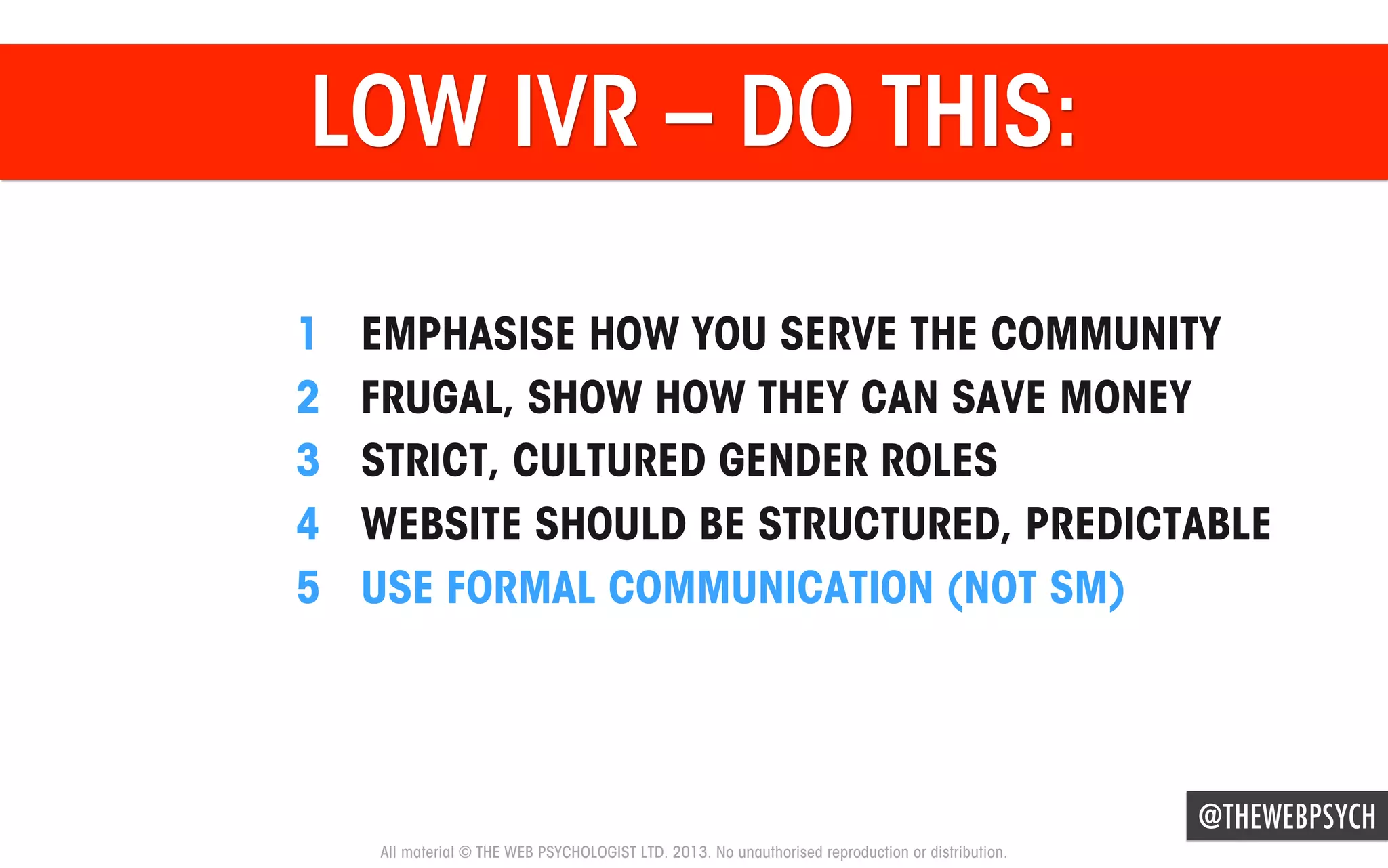 LOW IVR – DO THIS:
1 
2 
3 
4 
5 

EMPHASISE HOW YOU SERVE THE COMMUNITY
FRUGAL, SHOW HOW THEY CAN SAVE MONEY
STRICT, CULTURED GENDER ROLES
WEBSITE SHOULD BE STRUCTURED, PREDICTABLE
USE FORMAL COMMUNICATION (NOT SM)

@THEWEBPSYCH
All material © THE WEB PSYCHOLOGIST LTD. 2013. No unauthorised reproduction or distribution.

 