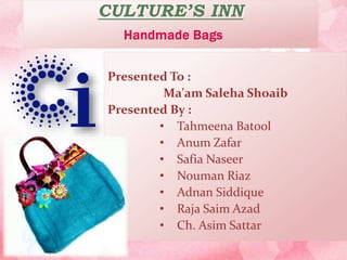 CULTURE’S INN
Handmade Bags
Presented To :
Ma'am Saleha Shoaib
Presented By :
• Tahmeena Batool
• Anum Zafar
• Safia Naseer
• Nouman Riaz
• Adnan Siddique
• Raja Saim Azad
• Ch. Asim Sattar
 