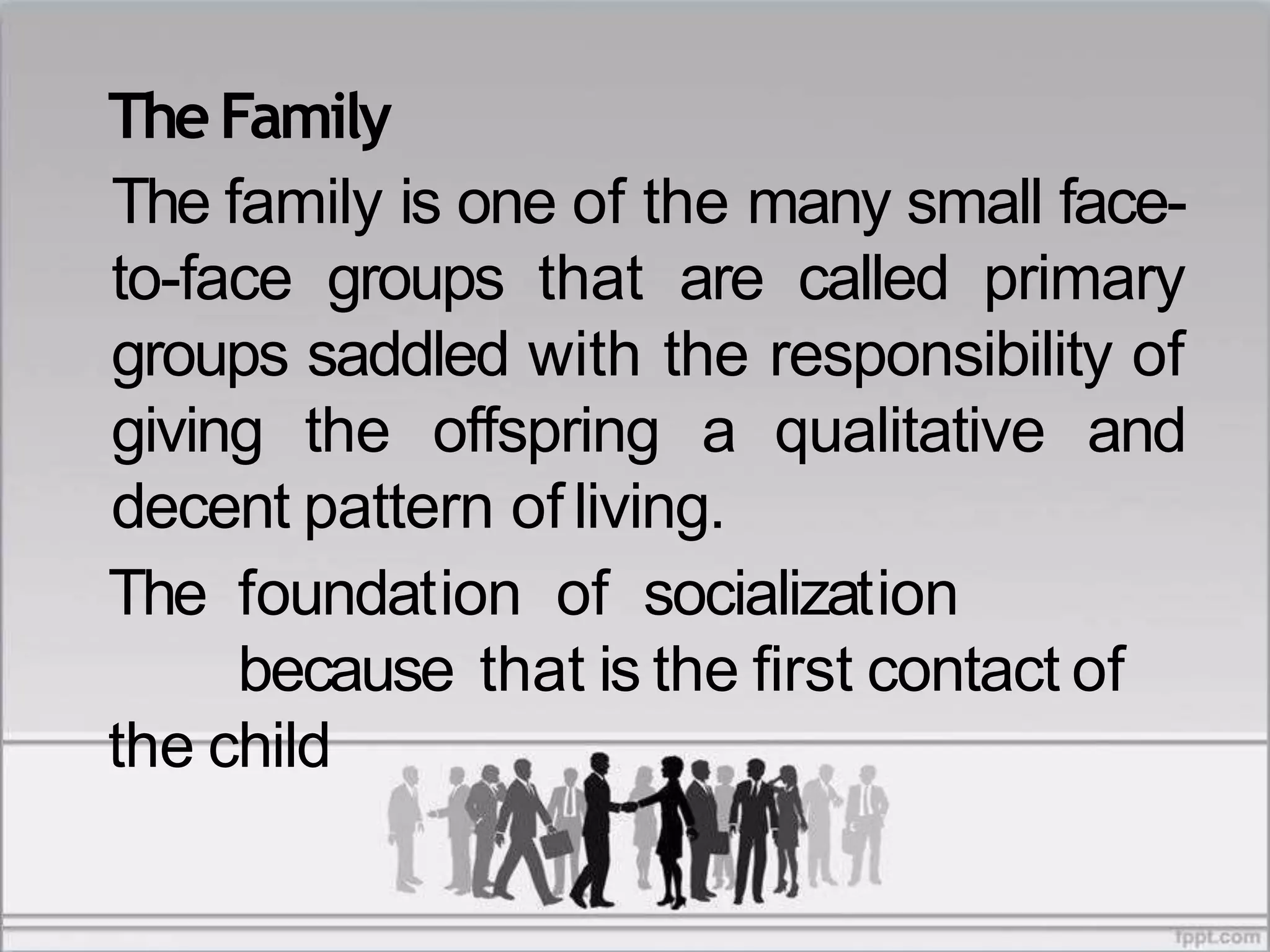 TheFamily
The family is one of the many small face-
to-face groups that are called primary
groups saddled with the responsibility of
giving the offspring a qualitative and
decent pattern of living.
The foundation of socialization
because that is the first contact of
the child
 
