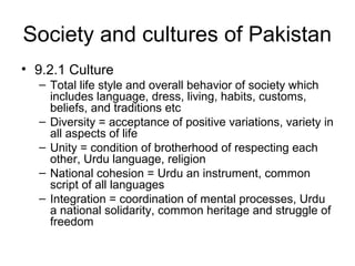 Society and cultures of Pakistan
• 9.2.1 Culture
– Total life style and overall behavior of society which
includes language, dress, living, habits, customs,
beliefs, and traditions etc
– Diversity = acceptance of positive variations, variety in
all aspects of life
– Unity = condition of brotherhood of respecting each
other, Urdu language, religion
– National cohesion = Urdu an instrument, common
script of all languages
– Integration = coordination of mental processes, Urdu
a national solidarity, common heritage and struggle of
freedom
 