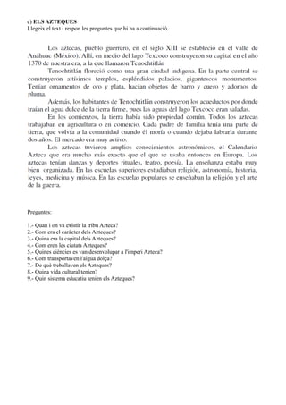 c) ELS AZTEQUES
Llegeix el text i respon les preguntes que hi ha a continuació.
Preguntes:
1.- Quan i on va existir la tribu Azteca?
2.- Com era el caràcter dels Azteques?
3.- Quina era la capital dels Azteques?
4.- Com eren les ciutats Azteques?
5.- Quines ciències es van desenvolupar a l'imperi Azteca?
6.- Com transportaven l'aigua dolça?
7.- De què treballaven els Azteques?
8.- Quina vida cultural tenien?
9.- Quin sistema educatiu tenien els Azteques?
 