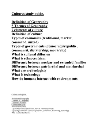 Cultures study guide.

Definition of Geography
5 Themes of Geography
7 elements of culture
Definition of culture
Types of economies (traditional, market,
command, mixed)
Types of governments (democracy/republic,
communist, dictatorship, monarchy)
What is cultural diffusion
What is ethnocentrism
Difference between nuclear and extended families
Difference between patriarchal and matriarchal
What are archeologists
What is technology
How do humans interact with environments



Cultures study guide.

Definition of Geography
5 Themes of Geography
7 elements of culture
Culture and Society
Definition of culture
Types of economies (traditional, market, command, mixed)
Types of governments (democracy/republic, communist, dictatorship, monarchy)
What is cultural diffusion
 