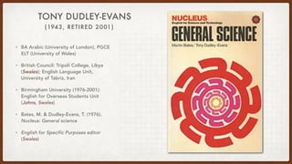 (1943, RETIRED 2001)
TONY DUDLEY-EVANS
• BA Arabic (University of London), PGCE
ELT (University of Wales)
• British Council: Tripoli College, Libya
(Swales); English Language Unit,
University of Tabriz, Iran
• Birmingham University (1976-2001):
English for Overseas Students Unit
(Johns, Swales)
• Bates, M. & Dudley-Evans, T. (1976).
Nucleus: General science
• English for Specific Purposes editor
(Swales)
 