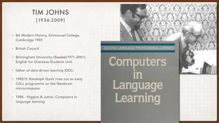 (1936-2009)
TIM JOHNS
• BA Modern History, Emmanuel College,
Cambridge 1955
• British Council
• Birmingham University (Swales)(1971-2001):
English for Overseas Students Unit
• father of data-driven learning (DDL)
• 1982/3: Randolph Quirk tries out an early
CALL programme on the Newbrain
microcomputer
• 1984 - Higgins & Johns: Computers in
language learning
 