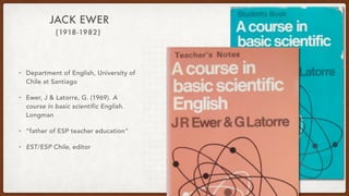 (1918-1982)
JACK EWER
• Department of English, University of
Chile at Santiago
• Ewer, J & Latorre, G. (1969). A
course in basic scientific English.
Longman
• “father of ESP teacher education”
• EST/ESP Chile, editor
 