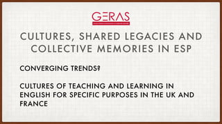 CULTURES, SHARED LEGACIES AND
COLLECTIVE MEMORIES IN ESP
CONVERGING TRENDS?
CULTURES OF TEACHING AND LEARNING IN
ENGLISH FOR SPECIFIC PURPOSES IN THE UK AND
FRANCE
 