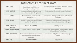 20TH CENTURY ESP IN FRANCE
1960 SAES Société des anglicistes de
l’enseignement supérieur
Scholarly society for English studies in higher
education
1977 GLERAS Groupe de liaison, d’étude et de
recherche en anglais de spécialité
First meeting of new LSP group (Toulouse)
APLIUT Association des professeurs de
langues à l’IUT
Association of language teachers in technical
colleges
1979 GERAS Groupe d’étude et de recherche en
anglais de spécialité
Creation of association for the study and
research in specialised varieties of English
1981 Cahiers de
l’APLIUT
Revue de l’APLIUT APLIUT journal
1983-4 Birmingham visit British Council visit to France French visit to UK (Sinclair, Dudley-Evans, Leech)
Baïssus, Costa, Perrin, Rivas
1992 RANACLES Rassemblement national des centres
de langues de l’enseignement
supérieur
Association of higher education language
centres
1993 ASp Revue du GERAS ASp journal
 