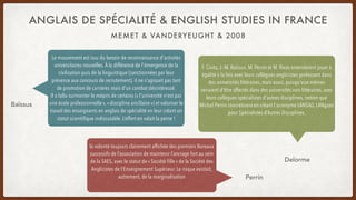 MEMET & VANDERYEUGHT & 2008
ANGLAIS DE SPÉCIALITÉ & ENGLISH STUDIES IN FRANCE
Le mouvement est issu du besoin de reconnaissance d'activités
universitaires nouvelles. À la différence de l'émergence de la
civilisation puis de la linguistique (sanctionnées par leur
présence aux concours de recrutement), il ne s'agissait pas tant
de promotion de carrières mais d'un combat désintéressé.
Il a fallu surmonter le mépris de certains (« l'université n'est pas
une école professionnelle », « discipline ancillaire ») et valoriser le
travail des enseignants en anglais de spécialité en leur créant un
statut scientifique indiscutable. L’effort en valait la peine !
Baïssus
F. Costa, J.-M. Baïssus, M. Perrin et M. Rivas entendaient jouer à
égalité à la fois avec leurs collègues anglicistes professant dans
des universités littéraires, mais aussi, puisqu'eux-mêmes
venaient d'être affectés dans des universités non littéraires, avec
leurs collègues spécialistes d'autres disciplines, notion que
Michel Perrin concrétisera en créant l'acronyme LANSAD, LANgues
pour Spécialistes d’Autres Disciplines.
Delorme
la volonté toujours clairement affichée des premiers Bureaux
successifs de l’association de maintenir l’ancrage fort au sein
de la SAES, avec le statut de « Société fille » de la Société des
Anglicistes de l’Enseignement Supérieur. Le risque existait,
autrement, de la marginalisation Perrin
 