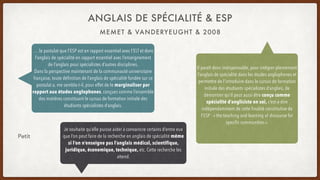 ANGLAIS DE SPÉCIALITÉ & ESP
… le postulat que l’ESP est en rapport essentiel avec l’ELT et donc
l’anglais de spécialité en rapport essentiel avec l’enseignement
de l’anglais pour spécialistes d’autres disciplines.
Dans la perspective maintenant de la communauté universitaire
française, toute définition de l’anglais de spécialité fondée sur ce
postulat a, me semble-t-il, pour effet de le marginaliser par
rapport aux études anglophones, conçues comme l’ensemble
des matières constituant le cursus de formation initiale des
étudiants spécialistes d’anglais.
Il paraît donc indispensable, pour intégrer pleinement
l’anglais de spécialité dans les études anglophones et
permettre de l’introduire dans le cursus de formation
initiale des étudiants spécialistes d’anglais, de
démontrer qu’il peut aussi être conçu comme
spécialité d’angliciste en soi, c’est-à-dire
indépendamment de cette finalité constitutive de
l’ESP : « the teaching and learning of discourse for
specific communities ».
Petit
Je souhaite qu’elle puisse aider à convaincre certains d’entre eux
que l’on peut faire de la recherche en anglais de spécialité même
si l’on n’enseigne pas l’anglais médical, scientifique,
juridique, économique, technique, etc. Cette recherche les
attend.
MEMET & VANDERYEUGHT & 2008
 
