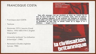 FRANCISQUE COSTA
• Francisque-Jean COSTA
• Toulouse
• Doctorate 1973 L'oeuvre d'Izaak
Walton, 1593-1683 (17th C English
biographer)
• University textbook “La civilisation
britannique” (1980)
• Reviewed in Etudes anglaises
(Leruez, 1982)
 