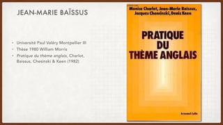 JEAN-MARIE BAÏSSUS
• Université Paul Valéry Montpellier III
• Thèse 1980 William Morris
• Pratique du thème anglais, Charlot,
Baissus, Chesinski & Keen (1982)
 
