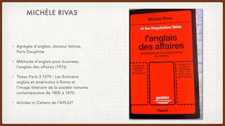 MICHÈLE RIVAS
• Agrégée d’anglais, docteur lettres,
Paris Dauphine
• Méthode d’anglais pour business,
l’anglais des affaires (1976)
• Thèse Paris 3 1979 : Les Ecrivains
anglais et américains à Rome et
l'image littéraire de la société romaine
contemporaine de 1800 à 1870
• Articles in Cahiers de l’APLIUT
 