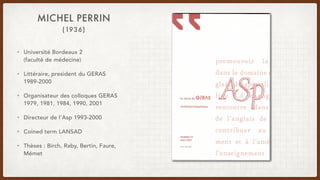 (1936)
MICHEL PERRIN
• Université Bordeaux 2
(faculté de médecine)
• Littéraire, president du GERAS
1989-2000
• Organisateur des colloques GERAS
1979, 1981, 1984, 1990, 2001
• Directeur de l’Asp 1993-2000
• Coined term LANSAD
• Thèses : Birch, Raby, Bertin, Faure,
Mémet
 