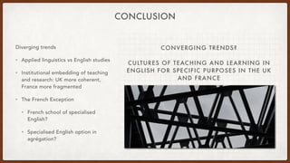 CONVERGING TRENDS?
CULTURES OF TEACHING AND LEARNING IN
ENGLISH FOR SPECIFIC PURPOSES IN THE UK
AND FRANCE
CONCLUSION
Diverging trends
• Applied linguistics vs English studies
• Institutional embedding of teaching
and research: UK more coherent,
France more fragmented
• The French Exception
• French school of specialised
English?
• Specialised English option in
agrégation?
 