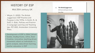 HISTORY OF ESP
• Whyte, S. (2022). The British
Juggernaut: ESP Practice and
Purpose in the 1970s. In Smith, R., &
Doff, S. (Eds). Policies and Practice
in Language Learning and Teaching
(pp. 237-260). Amsterdam University
Press.
• Development of ESP in 20thC Britain
• Swales, Dudley-Evans, Johns, Ewer
• Creative, innovative, teaching-driven
movement reliant on individuals =>
genre analysis, data-driven learning,
teacher education in ESP
Mid 20th century UK
 