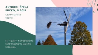 For “Trgatev” it is traditional to
build “klopotec“ to scare the
birds away.
AUTHOR:  ŠPELA
PUČKO, © 2019
Country: Slovenia
Klopotec
 