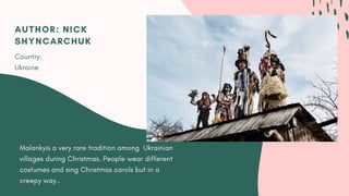 Malankyis a very rare tradition among  Ukrainian
villages during Christmas. People wear different
costumes and sing Christmas carols but in a
creepy way..
AUTHOR: NICK
SHYNCARCHUK
Country:
Ukraine
 