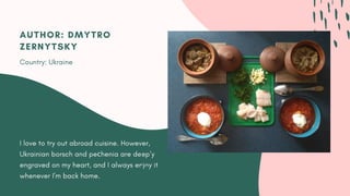 I love to try out abroad cuisine. However,
Ukrainian borsch and peсhenia are deeply
engraved on my heart, and I always enjoy it
whenever I'm back home.
AUTHOR: DMYTRO
ZERNYTSKY
Country: Ukraine
 
