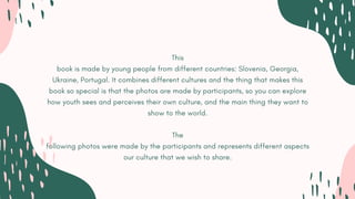 This
book is made by young people from different countries: Slovenia, Georgia,
Ukraine, Portugal. It combines different cultures and the thing that makes this
book so special is that the photos are made by participants, so you can explore
how youth sees and perceives their own culture, and the main thing they want to
show to the world.
The
following photos were made by the participants and represents different aspects
our culture that we wish to share.
 