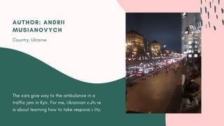 The cars give way to the ambulance in a
traffic jam in Kyiv. For me, Ukrainian culture
is about learning how to take responsibility.
AUTHOR: ANDRII
MUSIANOVYCH
Country: Ukraine
 