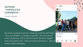 My culture is people around me.  These are my family and friends.
This is my homeland - a country of contrasts.  This is my love of
music and drawing.  This is a lack of time for life due to diligent
study and constant work.  These are travel and Erasmus +.  And, of
course, modern technology.
AUTHOR:
 YAROSLAVA
LARIONOVA
Country: Ukraine
 