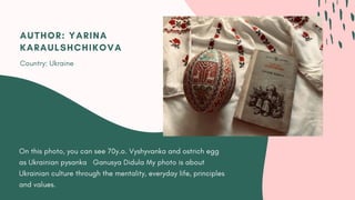 On this photo, you can see 70y.o. Vyshyvanka and ostrich egg
as Ukrainian pysanka   Ganusya Didula My photo is about
Ukrainian culture through the mentality, everyday life, principles
and values.
AUTHOR: YARINA
KARAULSHCHIKOVA
Country: Ukraine
 