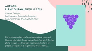 This photo describes brief information about culture of
Georgia [alphabet, Cross, nature, food, flag etc.]. On the
photo you can see Georgian traditions in the form of
grapes. Georgia has a huge history of winemaking..
AUTHOR:
ELENE GURAMISHVIL © 2015
Country: Georgia
Brief history of Georgia [in Georgian:
საქართველოს მოკლე ისტორია]
 