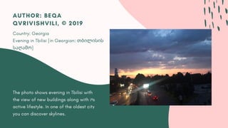 The photo shows evening in Tbilisi with
the view of new buildings along with its
active lifestyle. In one of the oldest city
you can discover skylines.
AUTHOR: BEQA
QVRIVISHVILI, © 2019
Country: Georgia
Evening in Tbilisi [in Georgian: თბილისის
საღამო]
 