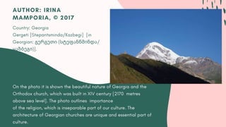 On the photo it is shown the beautiful nature of Georgia and the
Orthodox church, which was built in XIV century [2170  metres
above sea level]. The photo outlines importance
of the religion, which is inseparable part of our culture. The
architecture of Georgian churches are unique and essential part of
culture.
AUTHOR: IRINA
MAMPORIA, © 2017
Country: Georgia
Gergeti [Stepantsminda/Kazbegi]  [in
Georgian: გერგეთი (სტეფანწმინდა/
ყაზბეგი)].
 