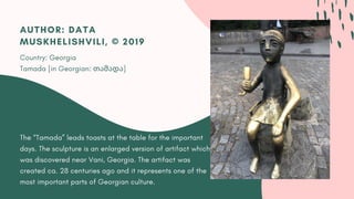 The “Tamada” leads toasts at the table for the important
days. The sculpture is an enlarged version of artifact which
was discovered near Vani, Georgia. The artifact was
created ca. 28 centuries ago and it represents one of the
most important parts of Georgian culture.
AUTHOR: DATA
MUSKHELISHVILI, © 2019
Country: Georgia
Tamada [in Georgian: თამადა]
 