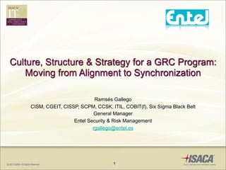 Culture, Structure & Strategy for a GRC Program:
   Moving from Alignment to Synchronization

                              Ramsés Gallego
    CISM, CGEIT, CISSP, SCPM, CCSK, ITIL, COBIT(f), Six Sigma Black Belt
                             General Manager
                     Entel Security & Risk Management
                             rgallego@entel.es




                                      1
 