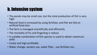 b. Intensive system
• The ponds may be small size, but the total production of fish is very
high.
• Natural food is increased by using fertilizer, and fish are fed on
artificial food also.
• The farm is managed scientifically and efficiently
• The mortality of fry and fingerling is reduce
• A suitable combination of fish species is used to obtain maximum
yield
• Costly and high profitable
• Water change, aerator use, water filter , use fertilizer etc,.
 