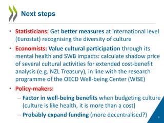5
Next steps
• Statisticians: Get better measures at international level
(Eurostat) recognising the diversity of culture
• Economists: Value cultural participation through its
mental health and SWB impacts: calculate shadow price
of several cultural activities for extended cost-benefit
analysis (e.g. NZL Treasury), in line with the research
programme of the OECD Well-being Center (WISE)
• Policy-makers:
– Factor in well-being benefits when budgeting culture
(culture is like health, it is more than a cost)
– Probably expand funding (more decentralised?)
 