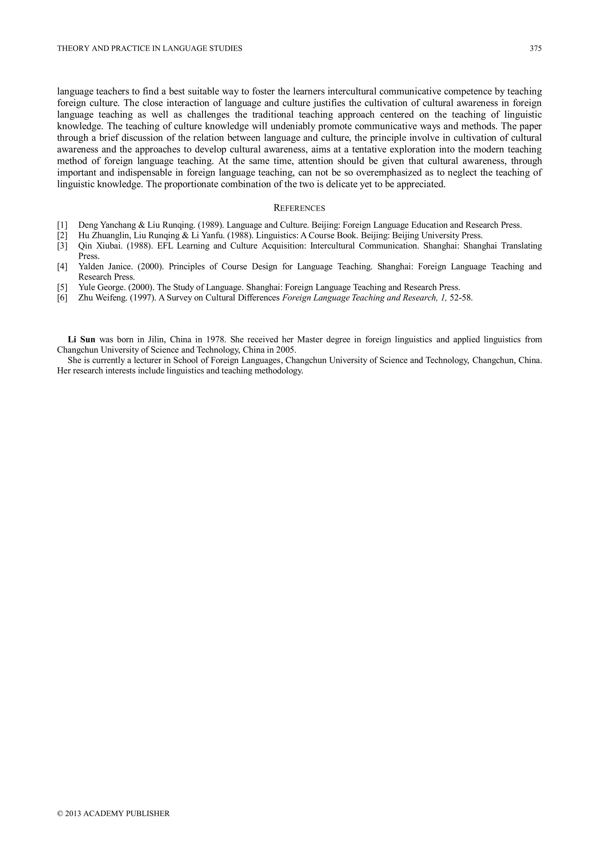 THEORY AND PRACTICE IN LANGUAGE STUDIES

375

language teachers to find a best suitable way to foster the learners intercultural communicative competence by teaching
foreign culture. The close interaction of language and culture justifies the cultivation of cultural awareness in foreign
language teaching as well as challenges the traditional teaching approach centered on the teaching of linguistic
knowledge. The teaching of culture knowledge will undeniably promote communicative ways and methods. The paper
through a brief discussion of the relation between language and culture, the principle involve in cultivation of cultural
awareness and the approaches to develop cultural awareness, aims at a tentative exploration into the modern teaching
method of foreign language teaching. At the same time, attention should be given that cultural awareness, through
important and indispensable in foreign language teaching, can not be so overemphasized as to neglect the teaching of
linguistic knowledge. The proportionate combination of the two is delicate yet to be appreciated.
REFERENCES
[1]
[2]
[3]
[4]
[5]
[6]

Deng Yanchang & Liu Runqing. (1989). Language and Culture. Beijing: Foreign Language Education and Research Press.
Hu Zhuanglin, Liu Runqing & Li Yanfu. (1988). Linguistics: A Course Book. Beijing: Beijing University Press.
Qin Xiubai. (1988). EFL Learning and Culture Acquisition: Intercultural Communication. Shanghai: Shanghai Translating
Press.
Yalden Janice. (2000). Principles of Course Design for Language Teaching. Shanghai: Foreign Language Teaching and
Research Press.
Yule George. (2000). The Study of Language. Shanghai: Foreign Language Teaching and Research Press.
Zhu Weifeng. (1997). A Survey on Cultural Differences Foreign Language Teaching and Research, 1, 52-58.

Li Sun was born in Jilin, China in 1978. She received her Master degree in foreign linguistics and applied linguistics from
Changchun University of Science and Technology, China in 2005.
She is currently a lecturer in School of Foreign Languages, Changchun University of Science and Technology, Changchun, China.
Her research interests include linguistics and teaching methodology.

© 2013 ACADEMY PUBLISHER

 