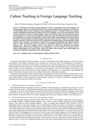 ISSN 1799-2591
Theory and Practice in Language Studies, Vol. 3, No. 2, pp. 371-375, February 2013
© 2013 ACADEMY PUBLISHER Manufactured in Finland.
doi:10.4304/tpls.3.2.371-375

Culture Teaching in Foreign Language Teaching
Li Sun
School of Foreign Languages, Changchun University of Science and Technology, Changchun, China
Abstract—The purpose of learning a foreign language is to learn to communicate in the target language. For
foreign language educators, to develop the learner’s intercultural communication competence is to know how
to teach foreign culture. Culture teaching in foreign language education is a problem countered by language
teachers throughout all universities and colleges in the world. Language is one of the most important carriers
of culture and reflects the latter. Without language, culture would not be possible. The basic goal of learning a
foreign language is to acquire the communicative competence, while the development and improvement of
such competence is to some extent dependent of efficient and scientific teaching approach. Byram has defined
the notion of cultural studies in foreign language education and put forward a model for teaching foreign
language and culture. Shen Chen has put forward a proposal for developing Chinese foreign language learning
learners culture creativity as an attempt to search for away through the difficulties. His cultural creativity
refers to a kind of ability that only can be gotten by knowledge acquiring in foreign culture, existed in
language and
more than language itself, in the process of using such knowledge inter-cultural
communication with others and creating new way of thinking for a new way of action. The students can get a
further understanding of the target culture which will without doubt promote their understanding and
command of competent communication in the target language.
Index Terms—language, culture, foreign language teaching, principle, method

I. INTRODUCTION
The purpose of learning a foreign language is to learn to communicate in the target language, to learn the customs
and traditions of the speech community, and to promote one’s study and work. The communicative competence is
acquired through the socialization of the speaker. A person, from an ignorant individual to a social member, must learn
the knowledge, skill and conversation so as to adjust himself to the society and qualify himself as a social member. This
process is known as the socialization of a man and it goes throughout a man’s life. This holds true not only to one’s
native language but also to his learning a foreign language in that language, as a social product, fully embodies the
culture of its speech community and is closely related to the culture of the speck community.
Intercultural communicating means communicating among people come from many and various cultures face to face.
For foreign language educators, to develop the learner’s intercultural communication competence is to know how to
teach foreign culture. Culture teaching in foreign language teaching is a question countered by language teachers
throughout all universities and colleges in the world.
II. LANGUAGE AND CULTURE
A.

The Relationship between Language and Culture
The relationship between language and culture is dynamic. Firstly, language is an important part of culture. It is the
primary vehicle by which a culture transmits its beliefs, values and norms. Secondly, language is influenced by culture.
Language is one of the most important carriers of culture and reflects the latter. If there is no language, culture would
not be known. On the one hand, culture is the basis and one of the most important attributes of language and exerts
great influence on the latter. If there is no culture, language will be like water without a source or a tree without roots.
B.

The Relationship between Culture and Foreign Language Teaching
In foreign language learning, linguistic transfer refers to the effect of one language, usually the native language on
the learning of another usually the target language. This is also a common strategy employed by foreign language
learners. They often use native language patterns or rules in learning target language, which results in errors or
inappropriate forms in the target language. This is called negative transfer, also known as interference. Language is
inextricably bound up with culture. Cultural values are both reflected by and carried through language. Accordingly, it
is inevitable that the way of thinking and expressing influenced by the native culture will be unconsciously transferred
to the target language during the intercultural communication. That is the cultural transfer. As a matter of fact, the most
difficult thing for the language learners to deal with in their study of the foreign language is not the linguistic forms or
grammar, but the cultural difference. In the process of cognition of the world, people always store the schemata into
their brain, schemata can be compared to an immerse system of files in one’s brain, where you can classify and store
you brain and individual knowledge and experience. After receiving some new information, the brain will set up a new
schema to store it or put it in an established schema of the same class. Cultural schema refers to the knowledge structure

© 2013 ACADEMY PUBLISHER

 