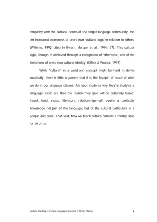 ‘empathy with the cultural norms of the target language community’ and

‘an increased awareness of one’s own ‘cultural logic’ in relation to others’

(Willems, 1992, cited in Byram, Morgan et al., 1994: 67). This cultural

logic, though, is achieved through ‘a recognition of ‘otherness’, and of the

limitations of one’s own cultural identity’ (Killick & Poveda, 1997).

         While "culture" as a word and concept might be hard to define

succinctly, there is little argument that it is the linchpin of much of what

we do in our language classes. Ask your students why they're studying a

language. Odds are that the reason they give will be culturally based:

travel, food, music, literature, relationships—all require a particular

knowledge not just of the language, but of the cultural particulars of a

people and place. That said, how we teach culture remains a thorny issue

for all of us.




Culture Teaching in Foreign Language Classroom by Tienny Makrus           8
 