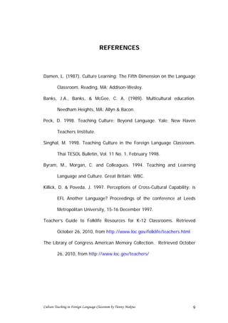 REFERENCES



Damen, L. (1987). Culture Learning: The Fifth Dimension on the Language

         Classroom. Reading, MA: Addison-Wesley.

Banks, J.A., Banks, & McGee, C. A. (1989). Multicultural education.

         Needham Heights, MA: Allyn & Bacon.

Peck, D. 1998. Teaching Culture: Beyond Language. Yale: New Haven

         Teachers Institute.

Singhal, M. 1998. Teaching Culture in the Foreign Language Classroom.

         Thai TESOL Bulletin, Vol. 11 No. 1, February 1998.

Byram, M., Morgan, C. and Colleagues. 1994. Teaching and Learning

         Language and Culture. Great Britain: WBC.

Killick, D. & Poveda, J. 1997. Perceptions of Cross-Cultural Capability: is

         EFL Another Language? Proceedings of the conference at Leeds

         Metropolitan University, 15-16 December 1997.

Teacher’s Guide to Folklife Resources for K-12 Classrooms. Retrieved

         October 26, 2010, from http://www.loc.gov/folklife/teachers.html

The Library of Congress American Memory Collection. Retrieved October

         26, 2010, from http://www.loc.gov/teachers/




Culture Teaching in Foreign Language Classroom by Tienny Makrus             9
 