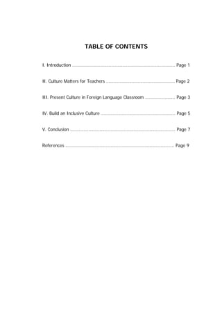 TABLE OF CONTENTS


I. Introduction …………………………………………………………….………….. Page 1


II. Culture Matters for Teachers ……………………………………………….. Page 2


III. Present Culture in Foreign Language Classroom ……………...…... Page 3


IV. Build an Inclusive Culture ………………………………..……………....... Page 5


V. Conclusion ………………………………………………………………………….. Page 7


References …………………………………………………………………………….. Page 9
 