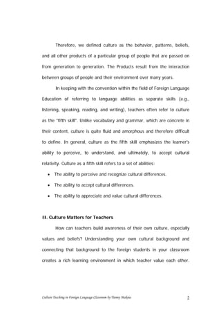 Therefore, we defined culture as the behavior, patterns, beliefs,

and all other products of a particular group of people that are passed on

from generation to generation. The Products result from the interaction

between groups of people and their environment over many years.

         In keeping with the convention within the field of Foreign Language

Education of referring to language abilities as separate skills (e.g.,

listening, speaking, reading, and writing), teachers often refer to culture

as the "fifth skill". Unlike vocabulary and grammar, which are concrete in

their content, culture is quite fluid and amorphous and therefore difficult

to define. In general, culture as the fifth skill emphasizes the learner's

ability to perceive, to understand, and ultimately, to accept cultural

relativity. Culture as a fifth skill refers to a set of abilities:

   •    The ability to perceive and recognize cultural differences.

   •    The ability to accept cultural differences.

   •    The ability to appreciate and value cultural differences.



II. Culture Matters for Teachers

         How can teachers build awareness of their own culture, especially

values and beliefs? Understanding your own cultural background and

connecting that background to the foreign students in your classroom

creates a rich learning environment in which teacher value each other.




Culture Teaching in Foreign Language Classroom by Tienny Makrus           2
 