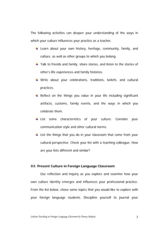 The following activities can deepen your understanding of the ways in

which your culture influences your practice as a teacher.

         Learn about your own history, heritage, community, family, and

         culture, as well as other groups to which you belong.

         Talk to friends and family; share stories, and listen to the stories of

         other’s life experiences and family histories.

         Write about your celebrations, traditions, beliefs, and cultural

         practices.

         Reflect on the things you value in your life including significant

         artifacts, customs, family events, and the ways in which you

         celebrate them.

         List    some       characteristics         of    your    culture.   Consider   your

         communication style and other cultural norms.

         List the things that you do in your classroom that come from your

         cultural perspective. Check your list with a teaching colleague. How

         are your lists different and similar?



III. Present Culture in Foreign Language Classroom

         Use reflection and inquiry as you explore and examine how your

own culture identity emerges and influences your professional practice.

From the list below, chose some topics that you would like to explore with

your foreign language students. Discipline yourself to journal your




Culture Teaching in Foreign Language Classroom by Tienny Makrus                           3
 
