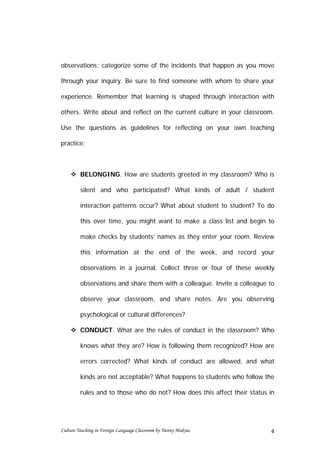 observations; categorize some of the incidents that happen as you move

through your inquiry. Be sure to find someone with whom to share your

experience. Remember that learning is shaped through interaction with

others. Write about and reflect on the current culture in your classroom.

Use the questions as guidelines for reflecting on your own teaching

practice:



     BELONGING. How are students greeted in my classroom? Who is

         silent and who participated? What kinds of adult / student

         interaction patterns occur? What about student to student? To do

         this over time, you might want to make a class list and begin to

         make checks by students’ names as they enter your room. Review

         this information at the end of the week, and record your

         observations in a journal. Collect three or four of these weekly

         observations and share them with a colleague. Invite a colleague to

         observe your classroom, and share notes. Are you observing

         psychological or cultural differences?

     CONDUCT. What are the rules of conduct in the classroom? Who

         knows what they are? How is following them recognized? How are

         errors corrected? What kinds of conduct are allowed, and what

         kinds are not acceptable? What happens to students who follow the

         rules and to those who do not? How does this affect their status in




Culture Teaching in Foreign Language Classroom by Tienny Makrus           4
 