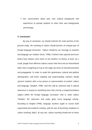  Use conversations about your own cultural background and

         experiences to prompt students to share their own backgrounds

         and heritage.



V. Conclusion

         By way of conclusion, we should reiterate the main premise of the

present study: the teaching of culture should become an integral part of

foreign language instruction. ‘Culture should be our message to students

and language our medium’ (Peck, 1998). Frontiers have opened and never

before have nations come closer to one another—in theory, at least. As a

result, people from different cultures weave their lives into an international

fabric that is beginning to fray at the edges by virtue of miscommunication

and propaganda. In order to avoid this ignominious cultural and political

disintegration, and foster empathy and understanding, teachers should

‘present students with a true picture or representation of another culture

and language’ (Singhal, 1998). And this will be achieved only if cultural

awareness is viewed as something more than merely a compartmentalized

subject within the foreign language curriculum; that is, when culture

“inhabits” the classroom and under girds every language activity.

According to Singhal (1998), language teachers ought to receive both

experiential and academic training, with the aim of becoming ‘mediators in

culture teaching’ (ibid.). At any rate, culture teaching should aim to foster




Culture Teaching in Foreign Language Classroom by Tienny Makrus             7
 