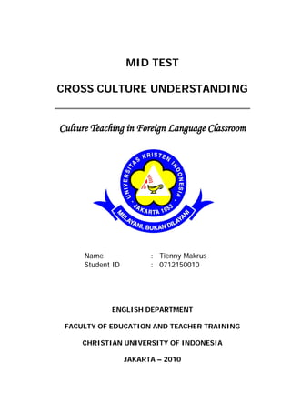 MID TEST

CROSS CULTURE UNDERSTANDING


Culture Teaching in Foreign Language Classroom




      Name               : Tienny Makrus
      Student ID         : 0712150010




             ENGLISH DEPARTMENT

 FACULTY OF EDUCATION AND TEACHER TRAINING

     CHRISTIAN UNIVERSITY OF INDONESIA

                   JAKARTA – 2010
 