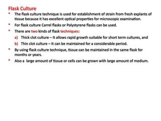 Flask Culture
 The flask culture technique is used for establishment of strain from fresh explants of
tissue because it has excellent optical properties for microscopic examination.
 For flask culture Carrel flasks or Polystyrene flasks can be used.
 There are two kinds of flask techniques:
a) Thick clot culture – It allows rapid growth suitable for short term cultures, and
b) Thin clot culture – It can be maintained for a considerable period.
 By using flask culture technique, tissue can be maintained in the same flask for
months or years.
 Also a large amount of tissue or cells can be grown with large amount of medium.
 