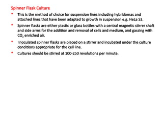 Spinner Flask Culture
 This is the method of choice for suspension lines including hybridomas and
attached lines that have been adapted to growth in suspension e.g. HeLa S3.
 Spinner flasks are either plastic or glass bottles with a central magnetic stirrer shaft
and side arms for the addition and removal of cells and medium, and gassing with
CO2 enriched air.
 Inoculated spinner flasks are placed on a stirrer and incubated under the culture
conditions appropriate for the cell line.
 Cultures should be stirred at 100-250 revolutions per minute.
 