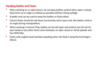 Handling Bottles and Flasks
 When working on an open bench, do not keep bottles vertical when open; instead,
keep them at an angle as shallow as possible without risking spillage.
 A bottle rack can be used to keep the bottles or flasks tilted.
 Culture flasks should be laid down horizontally when open and, like bottles, held at
an angle during manipulations.
 When working in laminar flow, bottles can be left open and vertical, but do not let
your hands or any other items come between an open vessel or sterile pipette and
the HEPA filter.
 Flasks with angled necks facilitate pipetting when the flask is lying flat (Invitrogen–
Gibco).
 
