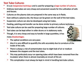 Test Tube Cultures
 It is an inexpensive technique and is used for preparing a large number of cultures.
 Ordinary test-tubes are very cheap and convenient vessels for the cultivation of cells
and tissues.
 Cultures on the plasma clots are prepared in the same way as in flasks.
 Even without a plasma clot, the tissue can be grown on the wall of the test tubes.
 Suspension culture can also be developed using test tubes.
 Feeding, patching and transfer can be done similar to primary culture technique.
 Test tube culture can be used for preparing large number of cultures.
 Test tubes can be kept either in roller drums or in stationary racks.
 Though, it is very cheap and easy to handle in large quantities, it has
many disadvantages.
 The optical conditions are very poor.
 Also it is very difficult to quantify the cells accurately due to curvature of the
inside of the cells.
 There is always a risk of contamination due to slight leak of air or medium
between the stoppers and the test tubes.
 This may particularly occur on opening tubes which have been removed from the
incubator when there is almost invariably an inrush of the air.
 This complication must always be kept in mind in handling test-tube culture.
 