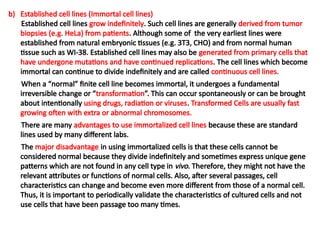 b) Established cell lines (Immortal cell lines)
Established cell lines grow indefinitely. Such cell lines are generally derived from tumor
biopsies (e.g. HeLa) from patients. Although some of the very earliest lines were
established from natural embryonic tissues (e.g. 3T3, CHO) and from normal human
tissue such as WI-38. Established cell lines may also be generated from primary cells that
have undergone mutations and have continued replications. The cell lines which become
immortal can continue to divide indefinitely and are called continuous cell lines.
When a “normal” finite cell line becomes immortal, it undergoes a fundamental
irreversible change or “transformation”. This can occur spontaneously or can be brought
about intentionally using drugs, radiation or viruses. Transformed Cells are usually fast
growing often with extra or abnormal chromosomes.
There are many advantages to use immortalized cell lines because these are standard
lines used by many different labs.
The major disadvantage in using immortalized cells is that these cells cannot be
considered normal because they divide indefinitely and sometimes express unique gene
patterns which are not found in any cell type in vivo. Therefore, they might not have the
relevant attributes or functions of normal cells. Also, after several passages, cell
characteristics can change and become even more different from those of a normal cell.
Thus, it is important to periodically validate the characteristics of cultured cells and not
use cells that have been passage too many times.
 