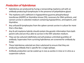 Production of Hybridomas
 Hybridomas are produced by fusing a nonsecreting myeloma cell with an
antibody-producing B-lymphocyte in the presence of polyethylene glycol.
 The myeloma cell is deficient in hypoxanthine-guanine phosphoribosyl
transferase (HGPRT) or thymidine kinase (TK), necessary for DNA synthesis, and
cannot survive in selection medium containing hypoxanthine, aminopterin, and
thymidine.
 Any unfused B-lymphocytes from the spleen cannot survive in culture for more
than a few days.
 Any B-cell-myeloma hybrids should contain the genetic information from both
parent cells and are thus able to survive in the HAT selection medium.
 They can be cultured indefinitely and will produce unlimited quantities of
antibody. Supernates from surviving hybridomas are screened for antibody by
ELISA.
 Those hybridomas selected are then subcloned to ensure that they are
producing antibody that is specific for a single epitope.
 Antibody production can be scaled up in vivo as ascites in mice or in vitro as a
suspension culture.
 