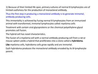 1) Because of their limited life span, primary cultures of normal B lymphocytes are of
limited usefulness for the production of monoclonal antibody.
Thus the first step in producing a monoclonal antibody is to generate immortal,
antibody-producing cells.
This immortality is achieved by fusing normal B lymphocytes from an immunized
animal with transformed, immortal lymphocytes called myeloma cells.
Treatment with certain viral glycoproteins or the chemical polyethylene glycol
promotes cell fusion.
The hybrid cell has novel characteristics.
The fusion of a myeloma cell with a normal antibody producing cell from a rat or
mouse spleen yields a hybrid that proliferates into a clone called a hybridoma.
Like myeloma cells, hybridoma cells grow rapidly and are immortal.
Each hybridoma produces the monoclonal antibody encoded by its B-lymphocyte
parent.
 